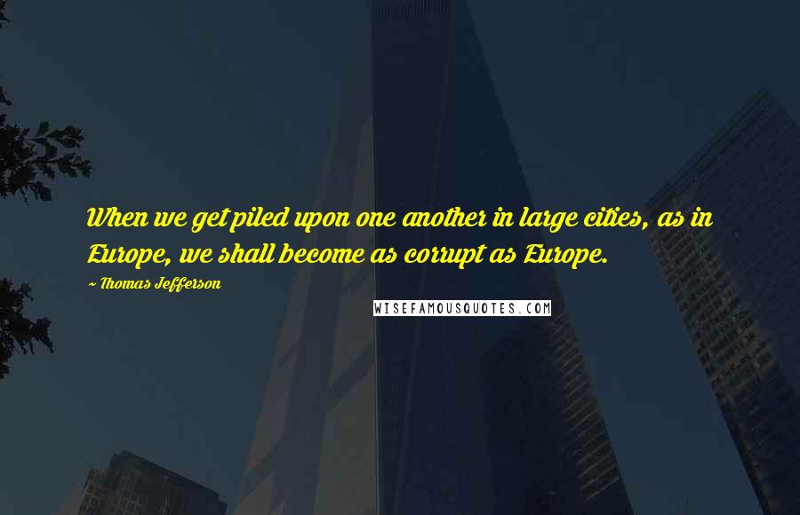Thomas Jefferson Quotes: When we get piled upon one another in large cities, as in Europe, we shall become as corrupt as Europe.