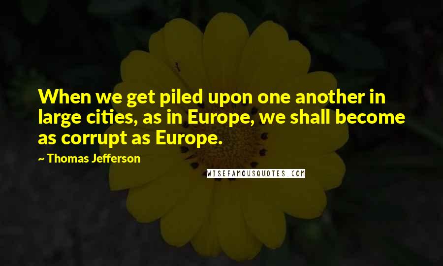 Thomas Jefferson Quotes: When we get piled upon one another in large cities, as in Europe, we shall become as corrupt as Europe.