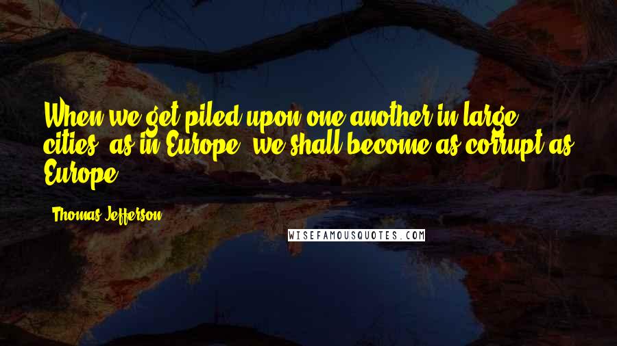 Thomas Jefferson Quotes: When we get piled upon one another in large cities, as in Europe, we shall become as corrupt as Europe.