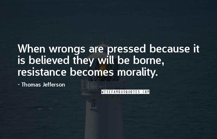 Thomas Jefferson Quotes: When wrongs are pressed because it is believed they will be borne, resistance becomes morality.