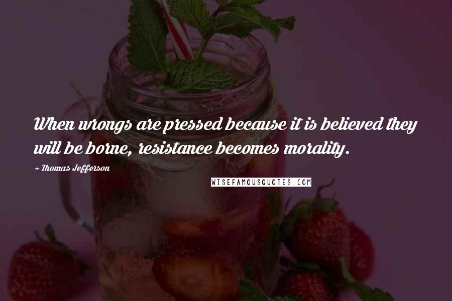 Thomas Jefferson Quotes: When wrongs are pressed because it is believed they will be borne, resistance becomes morality.