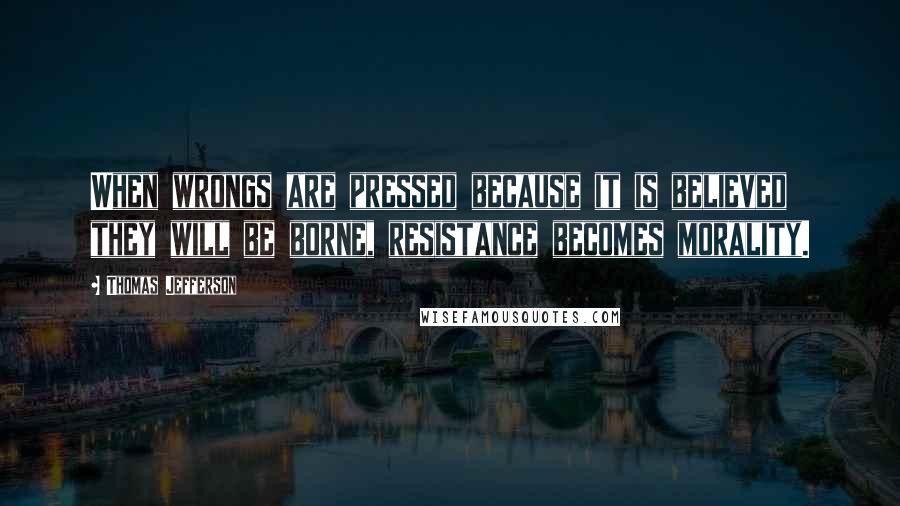 Thomas Jefferson Quotes: When wrongs are pressed because it is believed they will be borne, resistance becomes morality.