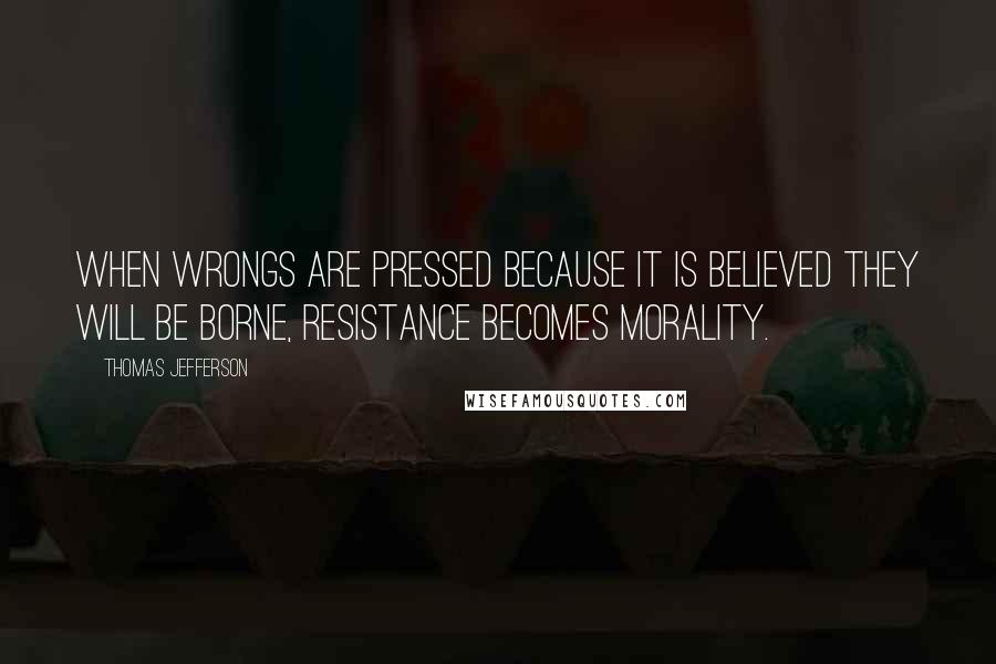 Thomas Jefferson Quotes: When wrongs are pressed because it is believed they will be borne, resistance becomes morality.