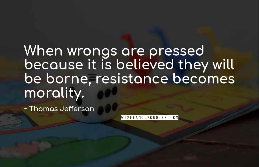 Thomas Jefferson Quotes: When wrongs are pressed because it is believed they will be borne, resistance becomes morality.