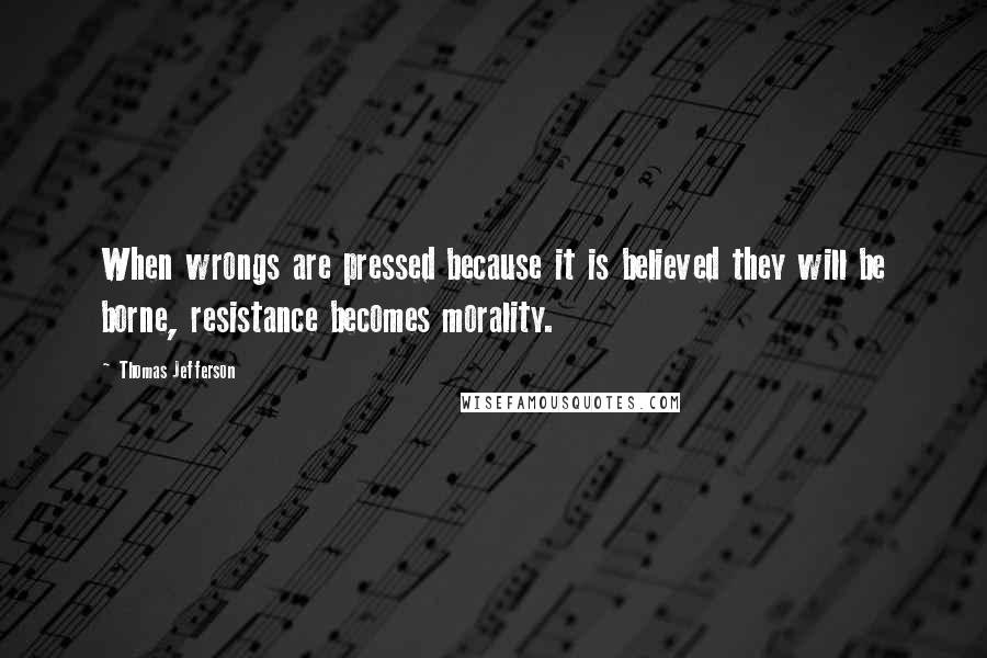 Thomas Jefferson Quotes: When wrongs are pressed because it is believed they will be borne, resistance becomes morality.