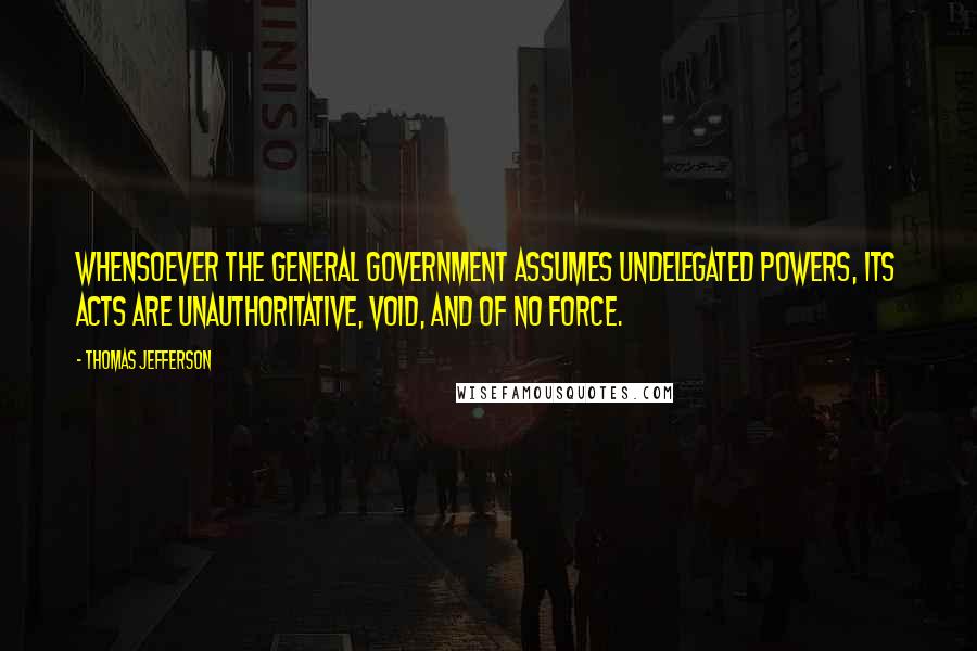 Thomas Jefferson Quotes: Whensoever the General Government assumes undelegated powers, its acts are unauthoritative, void, and of no force.