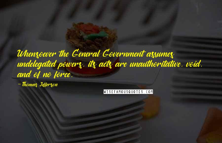 Thomas Jefferson Quotes: Whensoever the General Government assumes undelegated powers, its acts are unauthoritative, void, and of no force.