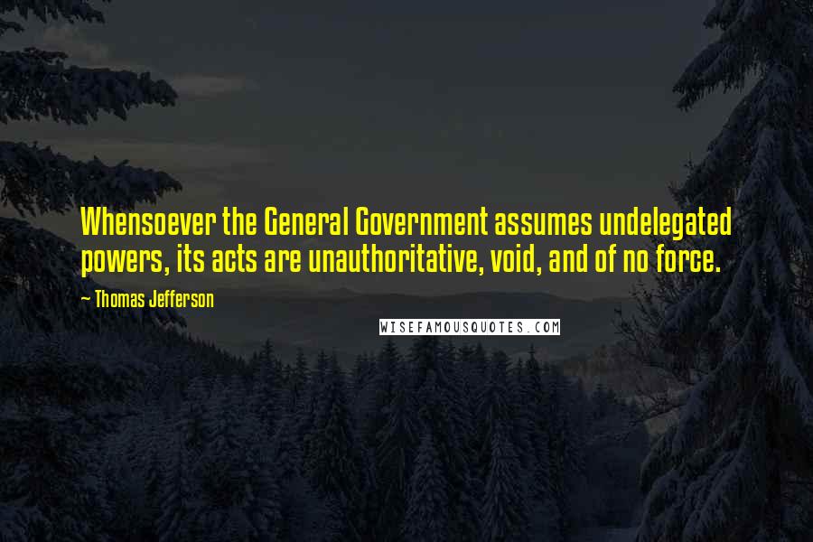 Thomas Jefferson Quotes: Whensoever the General Government assumes undelegated powers, its acts are unauthoritative, void, and of no force.
