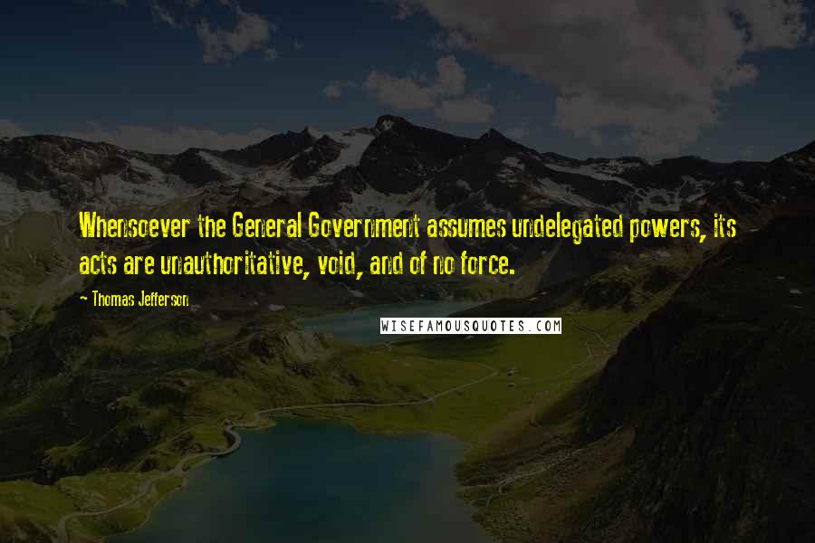 Thomas Jefferson Quotes: Whensoever the General Government assumes undelegated powers, its acts are unauthoritative, void, and of no force.