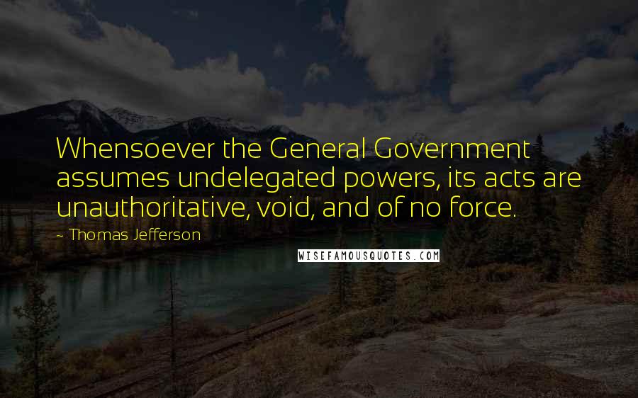 Thomas Jefferson Quotes: Whensoever the General Government assumes undelegated powers, its acts are unauthoritative, void, and of no force.
