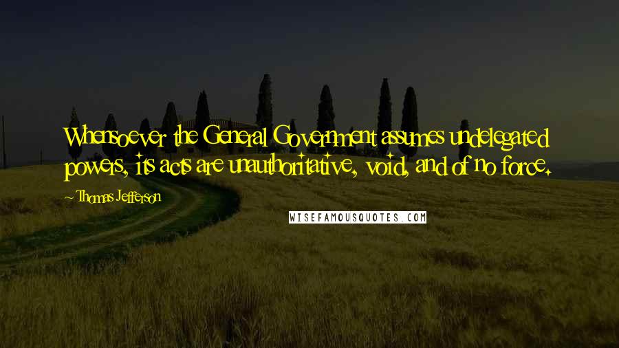 Thomas Jefferson Quotes: Whensoever the General Government assumes undelegated powers, its acts are unauthoritative, void, and of no force.
