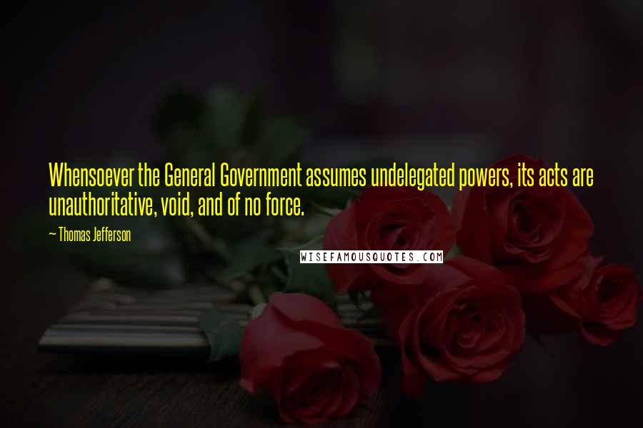 Thomas Jefferson Quotes: Whensoever the General Government assumes undelegated powers, its acts are unauthoritative, void, and of no force.