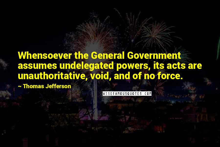 Thomas Jefferson Quotes: Whensoever the General Government assumes undelegated powers, its acts are unauthoritative, void, and of no force.