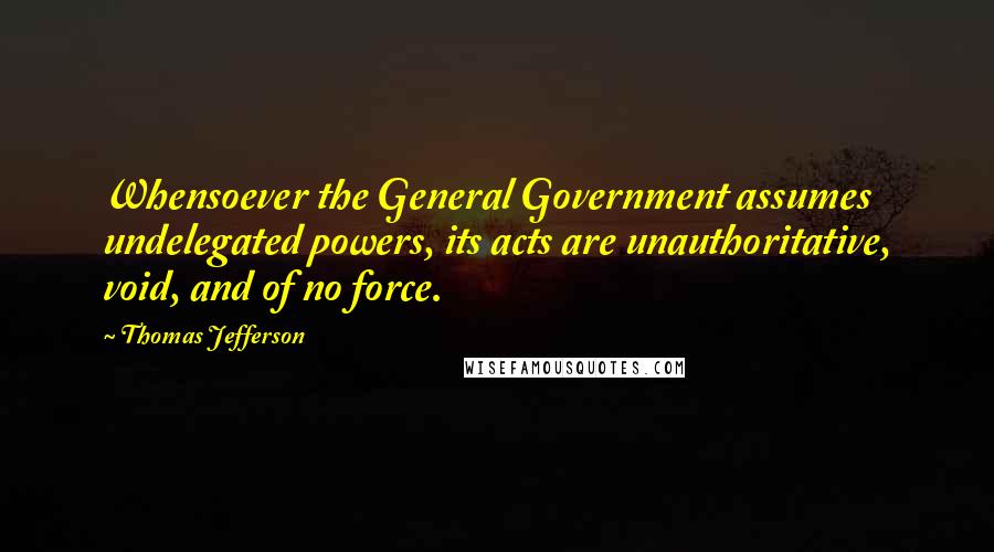 Thomas Jefferson Quotes: Whensoever the General Government assumes undelegated powers, its acts are unauthoritative, void, and of no force.