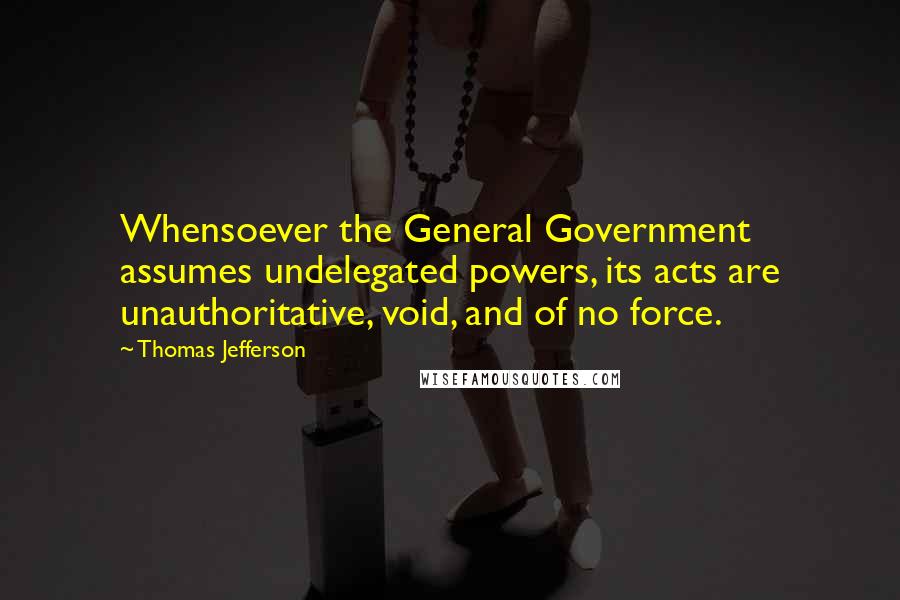 Thomas Jefferson Quotes: Whensoever the General Government assumes undelegated powers, its acts are unauthoritative, void, and of no force.