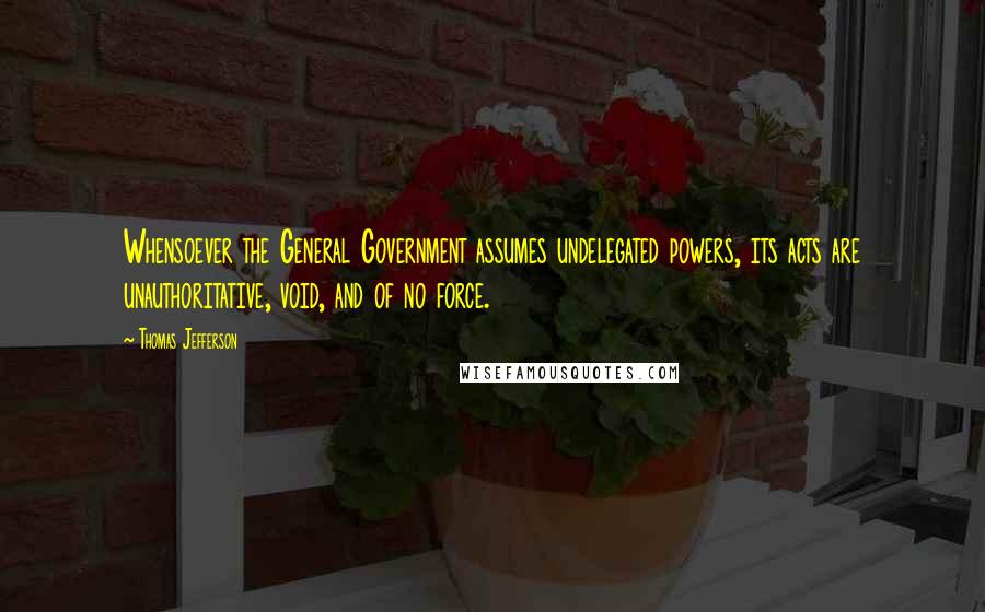 Thomas Jefferson Quotes: Whensoever the General Government assumes undelegated powers, its acts are unauthoritative, void, and of no force.