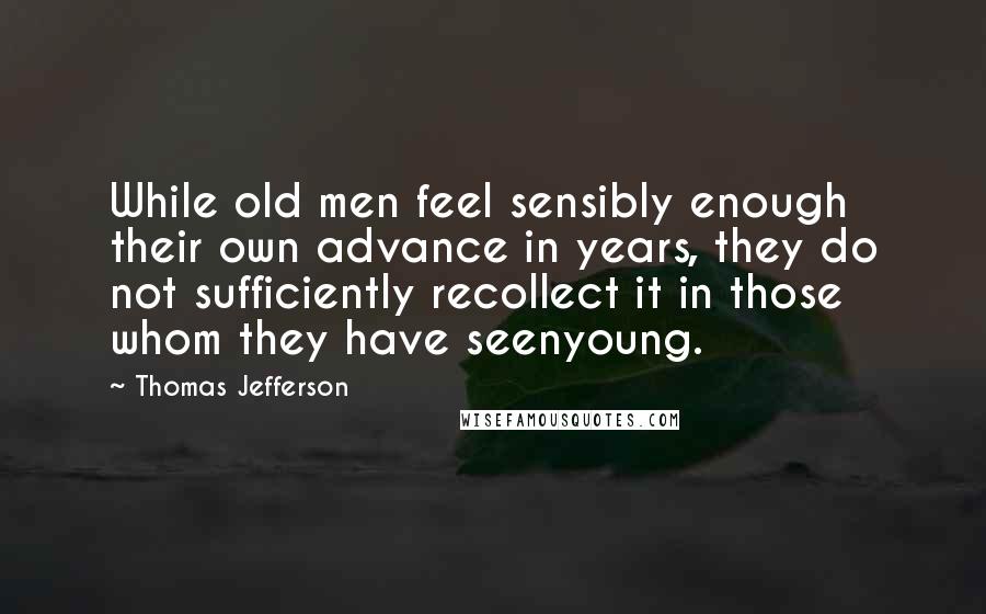 Thomas Jefferson Quotes: While old men feel sensibly enough their own advance in years, they do not sufficiently recollect it in those whom they have seenyoung.