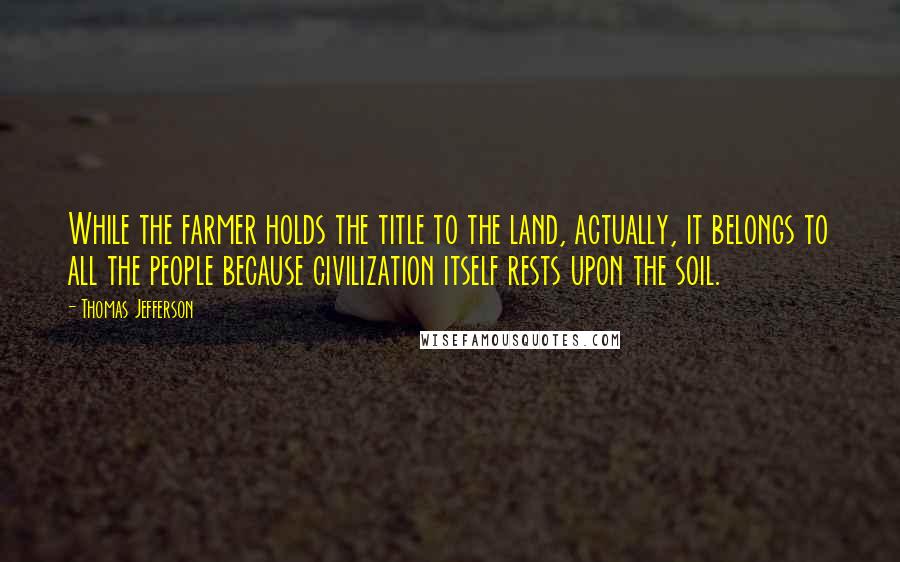 Thomas Jefferson Quotes: While the farmer holds the title to the land, actually, it belongs to all the people because civilization itself rests upon the soil.