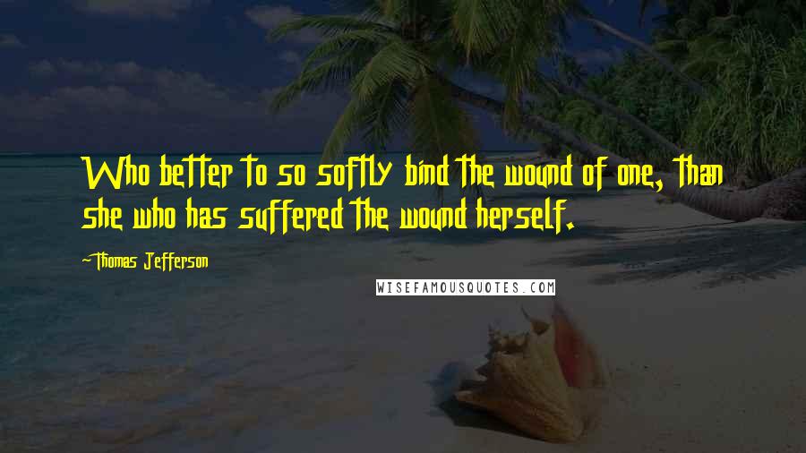 Thomas Jefferson Quotes: Who better to so softly bind the wound of one, than she who has suffered the wound herself.