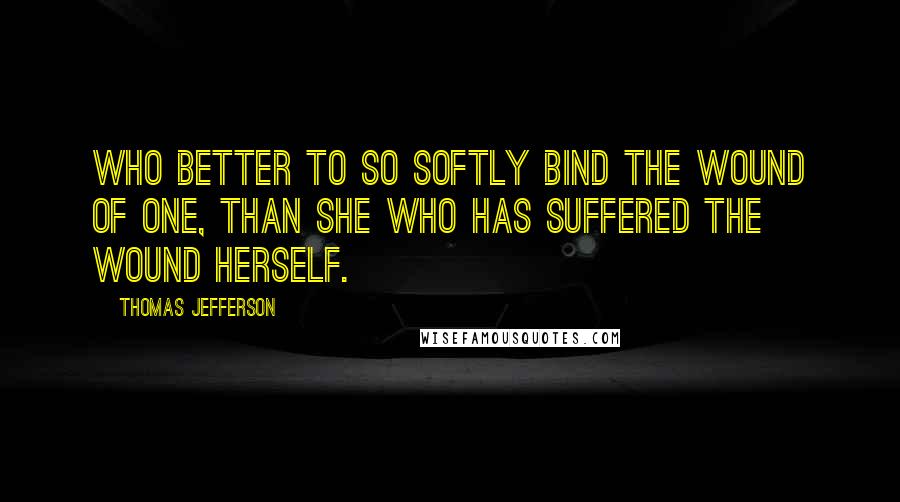 Thomas Jefferson Quotes: Who better to so softly bind the wound of one, than she who has suffered the wound herself.