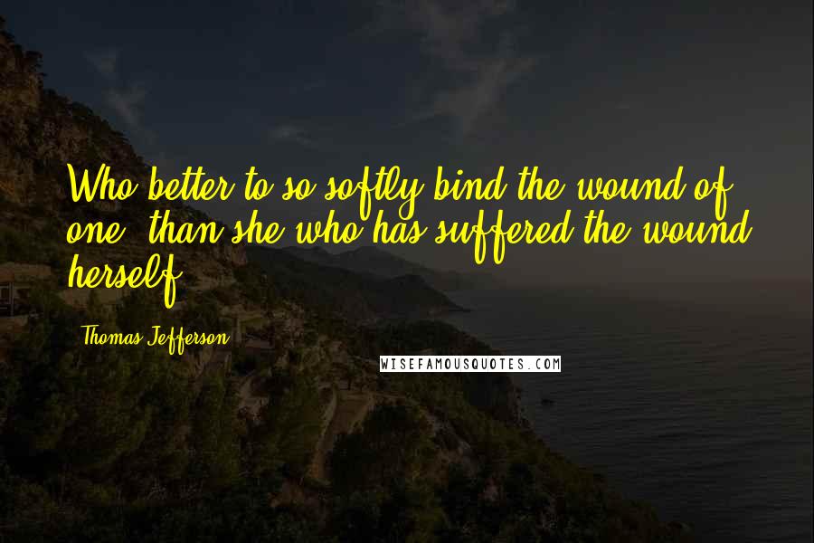 Thomas Jefferson Quotes: Who better to so softly bind the wound of one, than she who has suffered the wound herself.