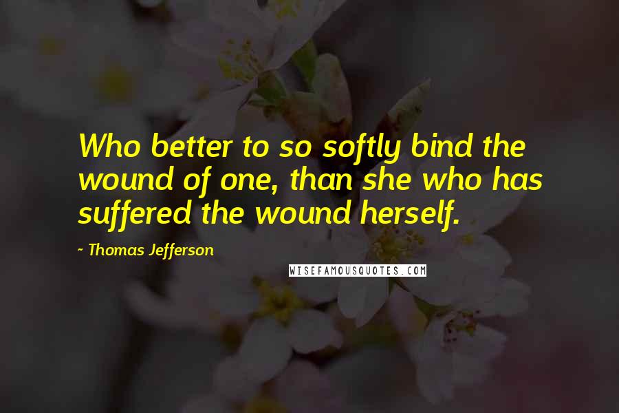 Thomas Jefferson Quotes: Who better to so softly bind the wound of one, than she who has suffered the wound herself.