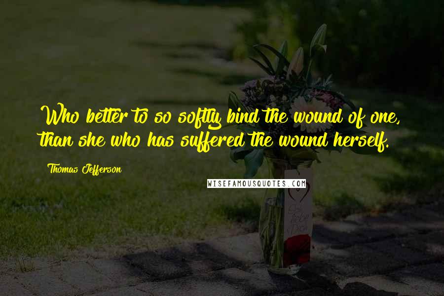 Thomas Jefferson Quotes: Who better to so softly bind the wound of one, than she who has suffered the wound herself.