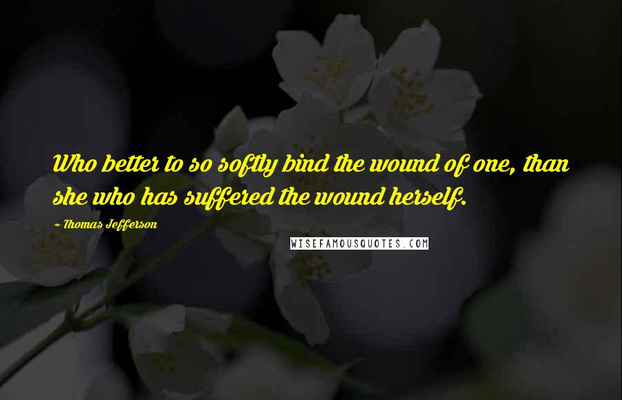 Thomas Jefferson Quotes: Who better to so softly bind the wound of one, than she who has suffered the wound herself.