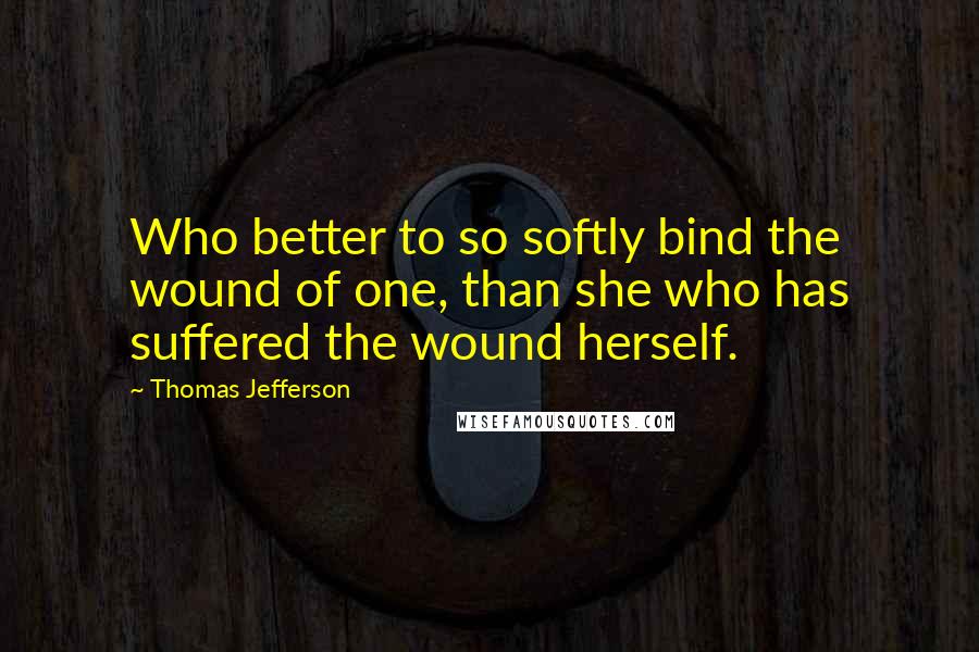 Thomas Jefferson Quotes: Who better to so softly bind the wound of one, than she who has suffered the wound herself.