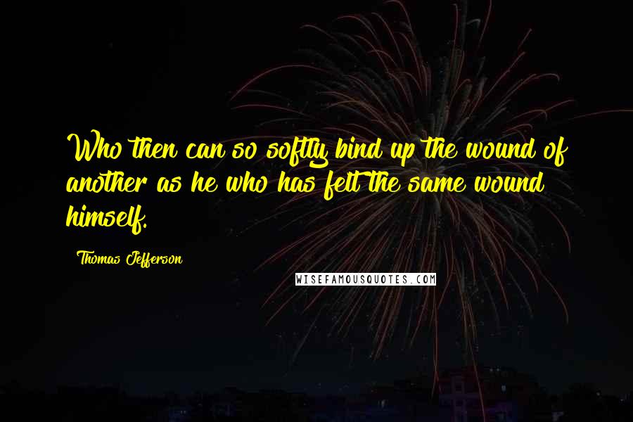 Thomas Jefferson Quotes: Who then can so softly bind up the wound of another as he who has felt the same wound himself.