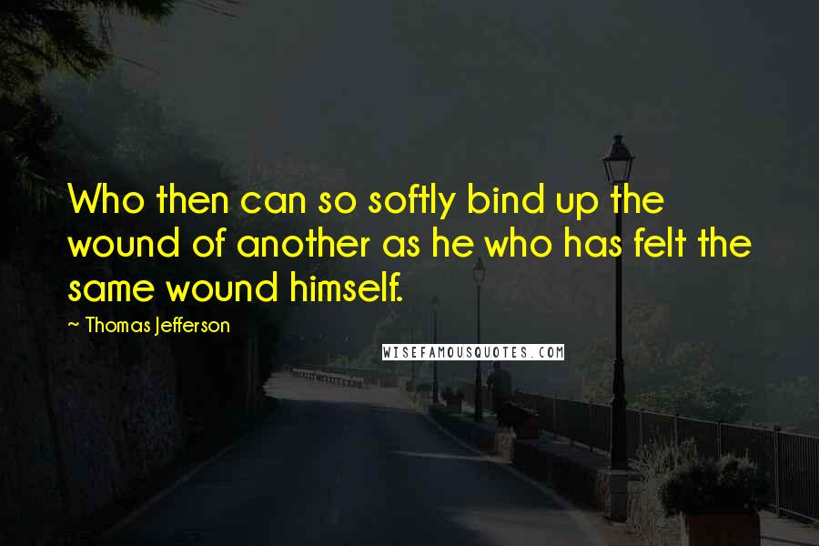 Thomas Jefferson Quotes: Who then can so softly bind up the wound of another as he who has felt the same wound himself.