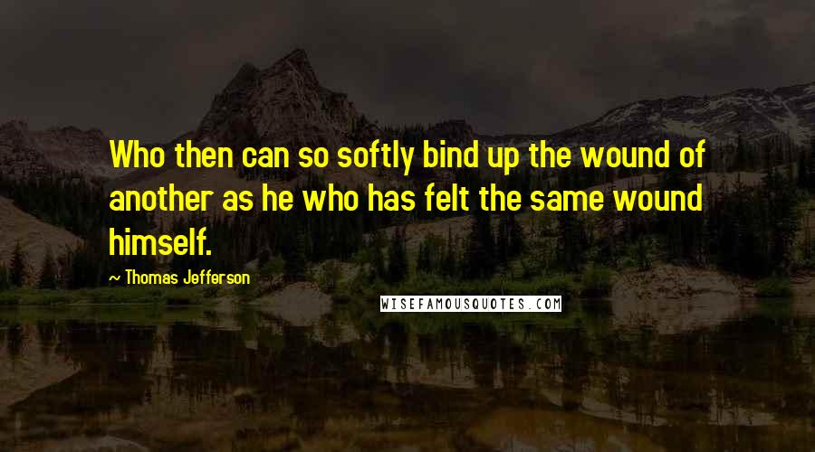 Thomas Jefferson Quotes: Who then can so softly bind up the wound of another as he who has felt the same wound himself.