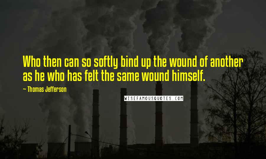 Thomas Jefferson Quotes: Who then can so softly bind up the wound of another as he who has felt the same wound himself.