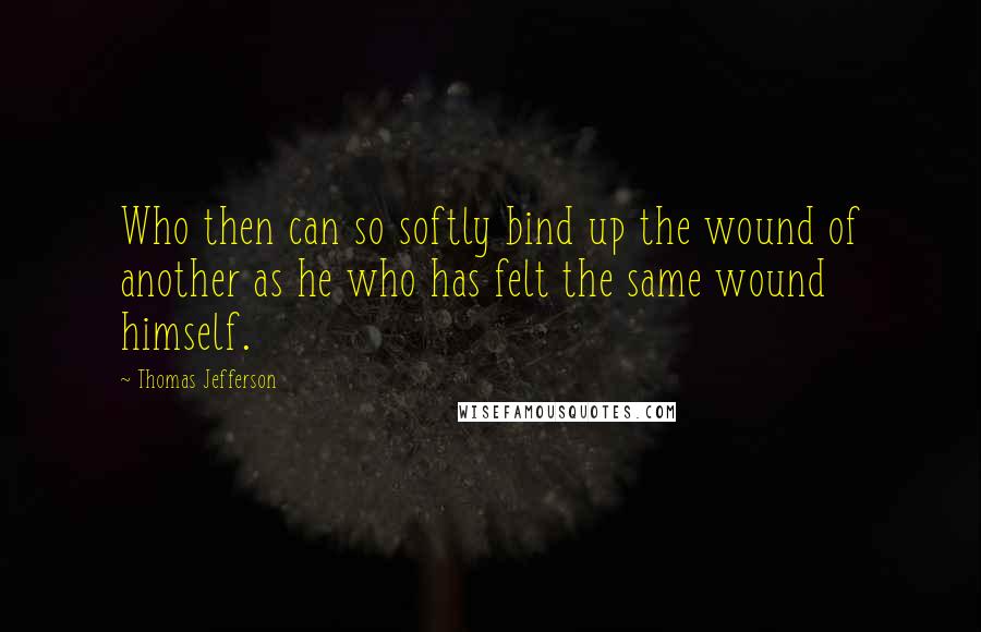 Thomas Jefferson Quotes: Who then can so softly bind up the wound of another as he who has felt the same wound himself.