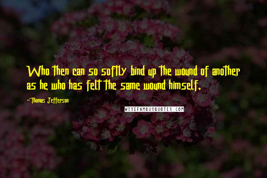 Thomas Jefferson Quotes: Who then can so softly bind up the wound of another as he who has felt the same wound himself.