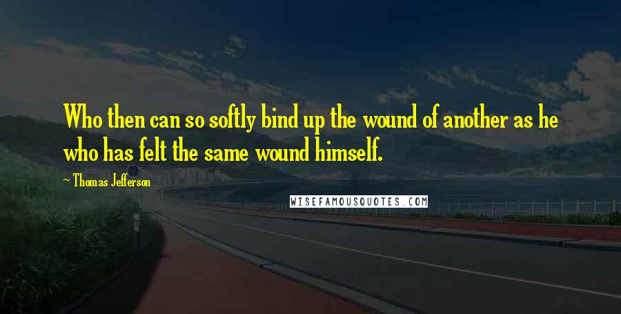 Thomas Jefferson Quotes: Who then can so softly bind up the wound of another as he who has felt the same wound himself.