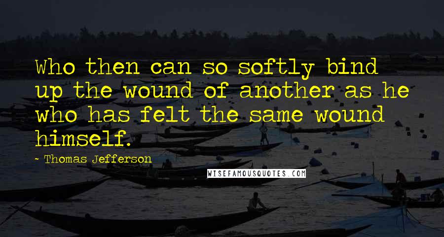 Thomas Jefferson Quotes: Who then can so softly bind up the wound of another as he who has felt the same wound himself.