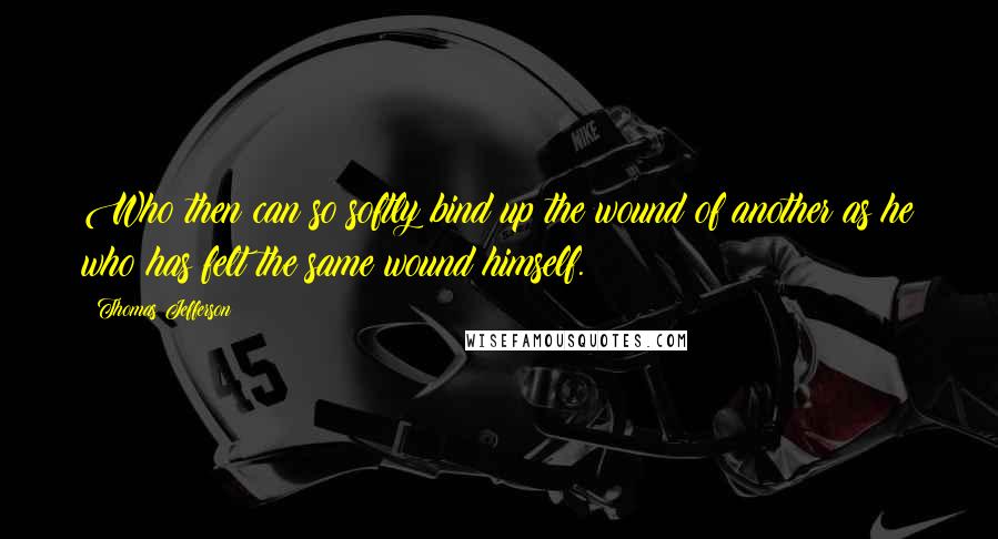 Thomas Jefferson Quotes: Who then can so softly bind up the wound of another as he who has felt the same wound himself.