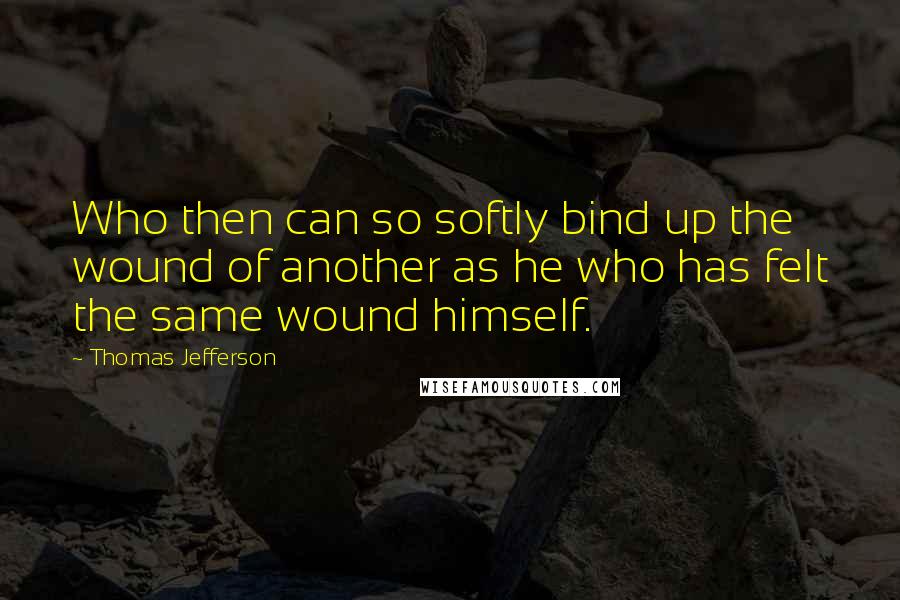 Thomas Jefferson Quotes: Who then can so softly bind up the wound of another as he who has felt the same wound himself.