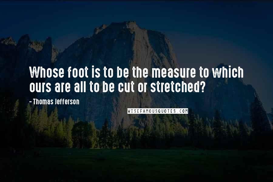 Thomas Jefferson Quotes: Whose foot is to be the measure to which ours are all to be cut or stretched?