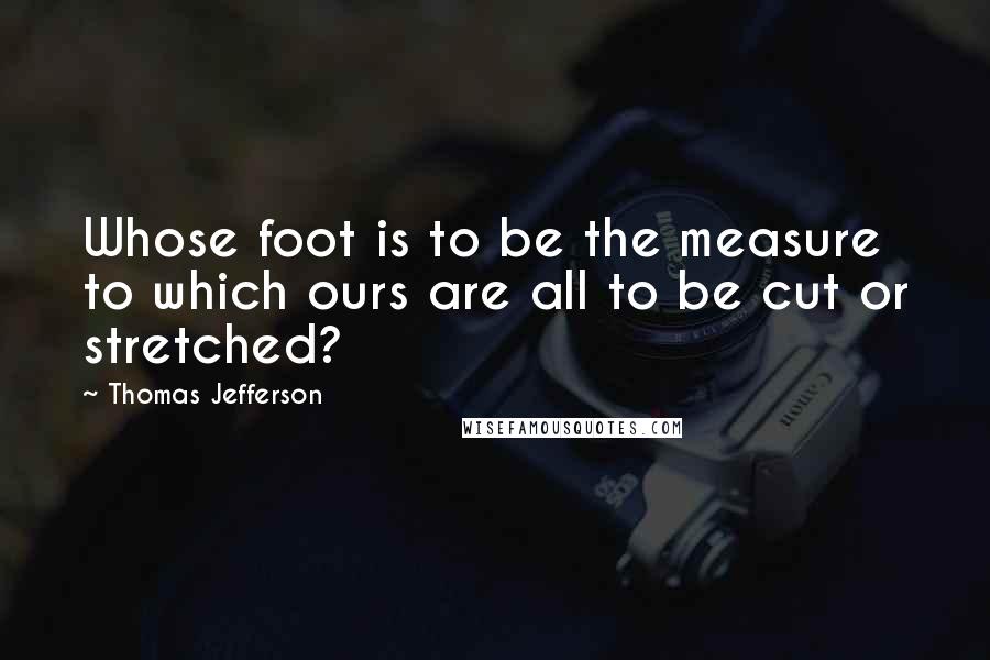 Thomas Jefferson Quotes: Whose foot is to be the measure to which ours are all to be cut or stretched?