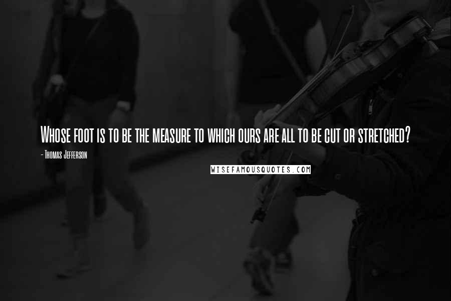 Thomas Jefferson Quotes: Whose foot is to be the measure to which ours are all to be cut or stretched?