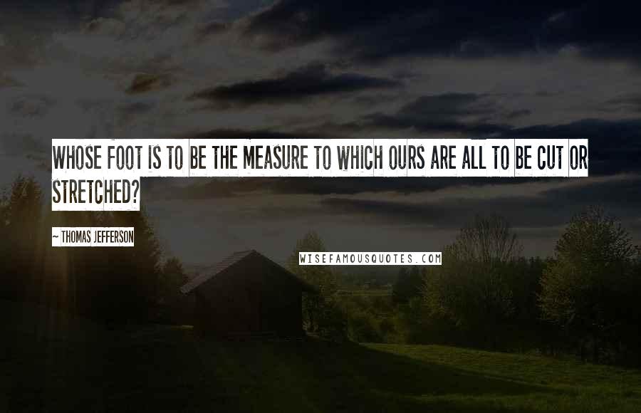 Thomas Jefferson Quotes: Whose foot is to be the measure to which ours are all to be cut or stretched?