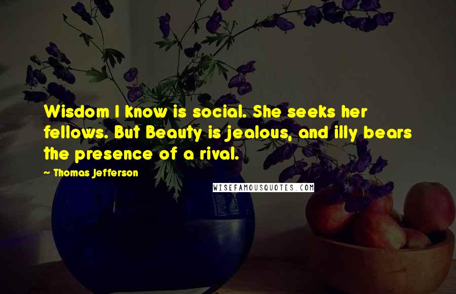 Thomas Jefferson Quotes: Wisdom I know is social. She seeks her fellows. But Beauty is jealous, and illy bears the presence of a rival.