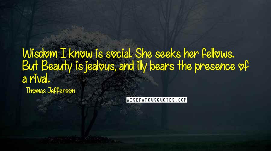 Thomas Jefferson Quotes: Wisdom I know is social. She seeks her fellows. But Beauty is jealous, and illy bears the presence of a rival.