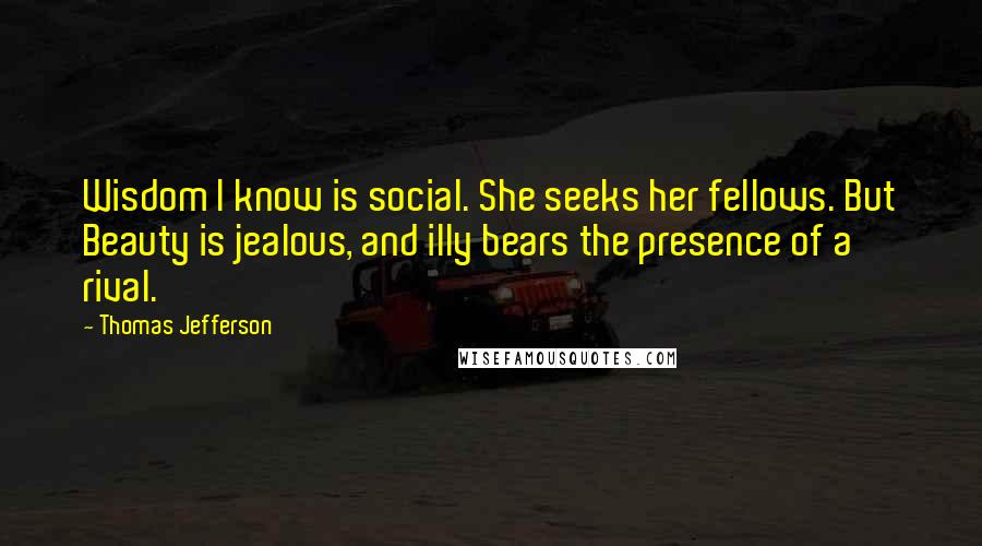 Thomas Jefferson Quotes: Wisdom I know is social. She seeks her fellows. But Beauty is jealous, and illy bears the presence of a rival.