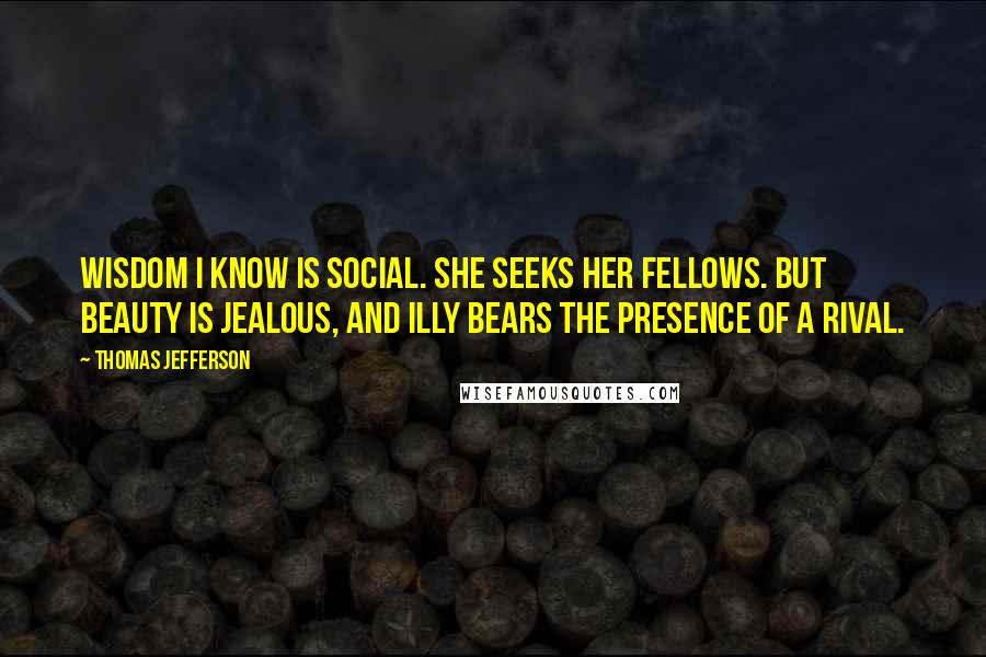 Thomas Jefferson Quotes: Wisdom I know is social. She seeks her fellows. But Beauty is jealous, and illy bears the presence of a rival.