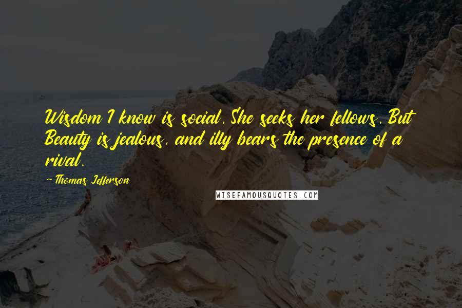 Thomas Jefferson Quotes: Wisdom I know is social. She seeks her fellows. But Beauty is jealous, and illy bears the presence of a rival.