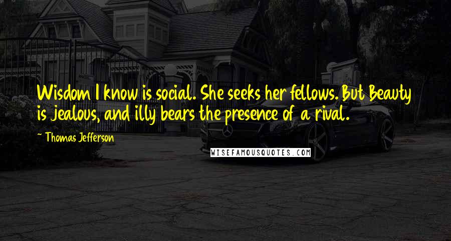 Thomas Jefferson Quotes: Wisdom I know is social. She seeks her fellows. But Beauty is jealous, and illy bears the presence of a rival.