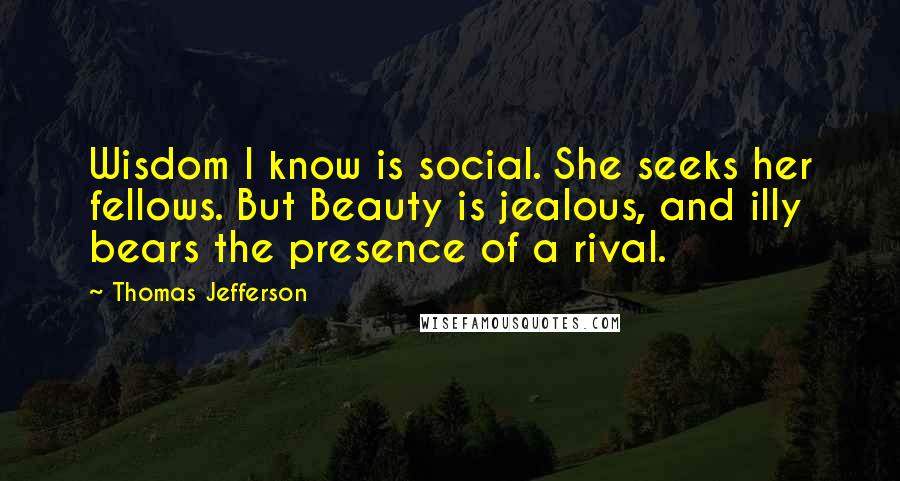 Thomas Jefferson Quotes: Wisdom I know is social. She seeks her fellows. But Beauty is jealous, and illy bears the presence of a rival.